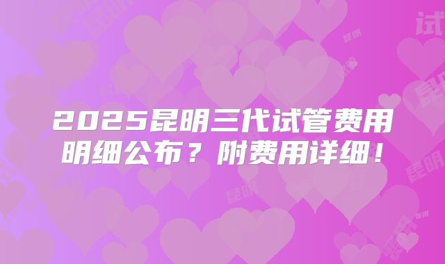 2025昆明三代试管费用明细公布？附费用详细！