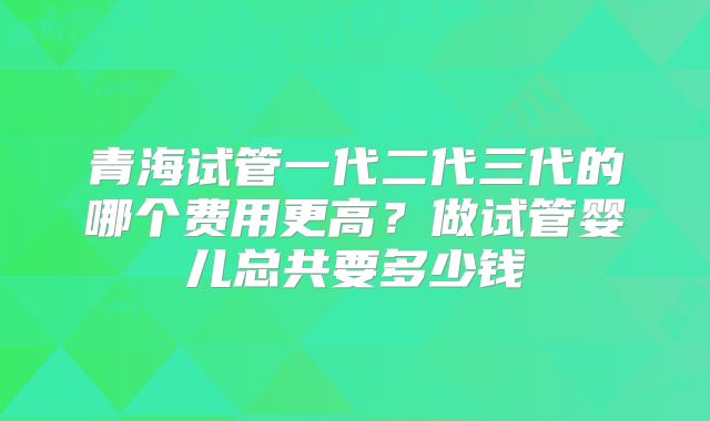 青海试管一代二代三代的哪个费用更高?做试管婴儿总共要多少钱