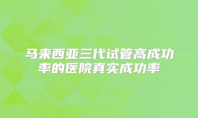 马来西亚三代试管高成功率的医院真实成功率