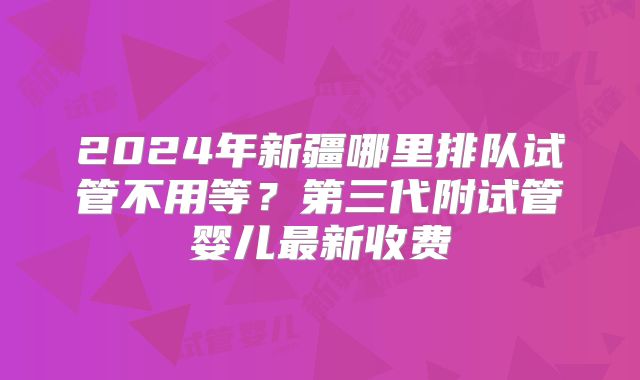 2024年新疆哪里排队试管不用等?第三代附试管婴儿最新收费