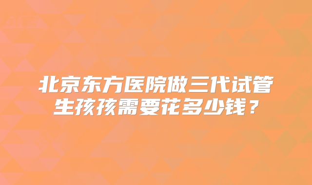 北京东方医院做三代试管生孩孩需要花多少钱?