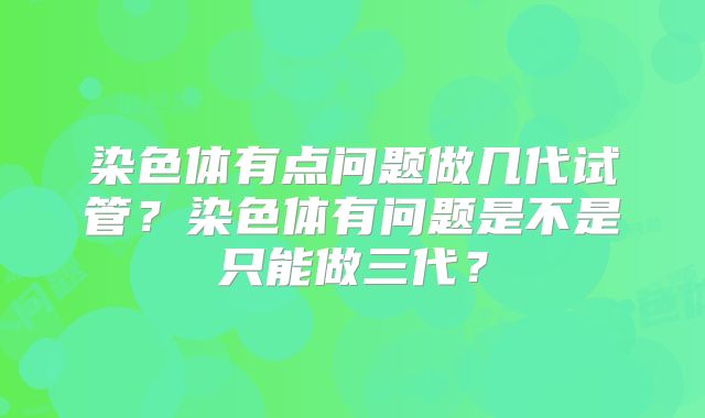 染色体有点问题做几代试管?染色体有问题是不是只能做三代?