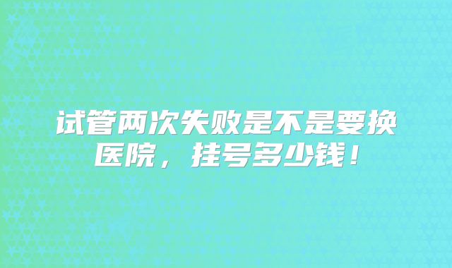 试管两次失败是不是要换医院,挂号多少钱!