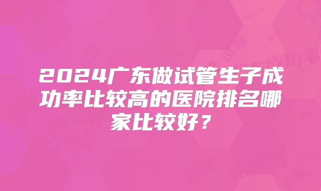 2024广东做试管生子成功率比较高的医院排名哪家比较好？