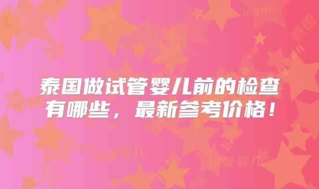 泰国做试管婴儿前的检查有哪些，最新参考价格！