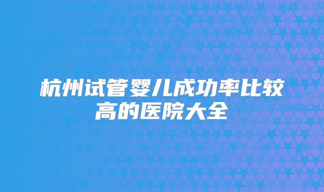 杭州试管婴儿成功率比较高的医院大全