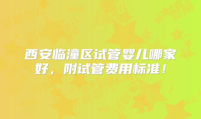 西安临潼区试管婴儿哪家好,附试管费用标准!