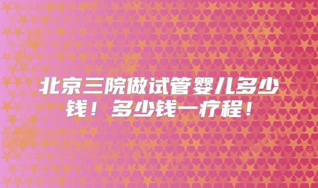 北京三院做试管婴儿多少钱!多少钱一疗程!
