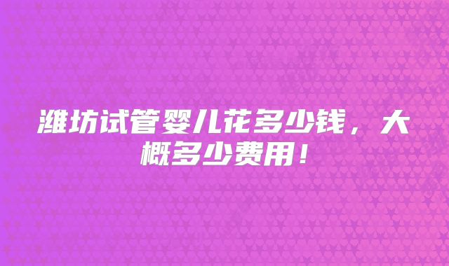 潍坊试管婴儿花多少钱,大概多少费用!