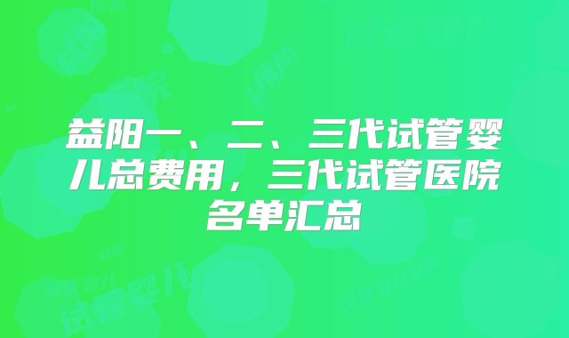 益阳一、二、三代试管婴儿总费用,三代试管医院名单汇总