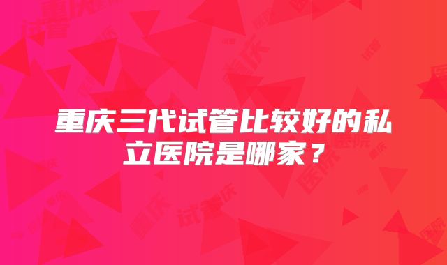 重庆三代试管比较好的私立医院是哪家?