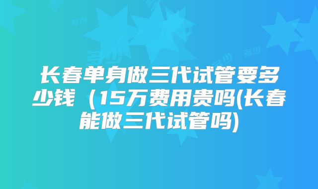 长春单身做三代试管要多少钱（15万费用贵吗(长春能做三代试管吗)