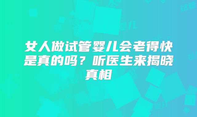 女人做试管婴儿会老得快是真的吗?听医生来揭晓真相