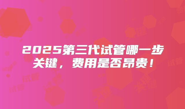 2025第三代试管哪一步关键,费用是否昂贵!
