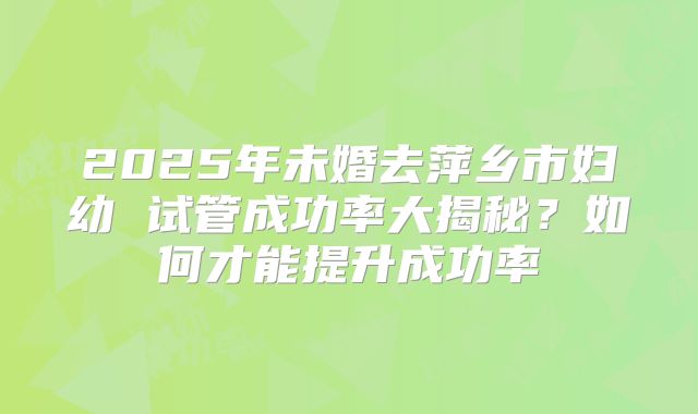 2025年未婚去萍乡市妇幼 试管成功率大揭秘?如何才能提升成功率