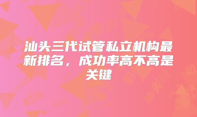汕头三代试管私立机构最新排名,成功率高不高是关键