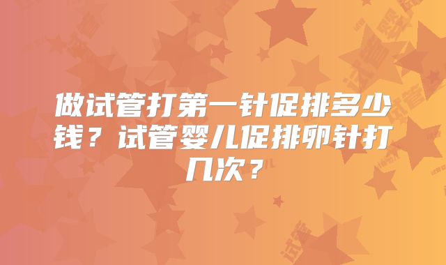 做试管打第一针促排多少钱?试管婴儿促排卵针打几次?