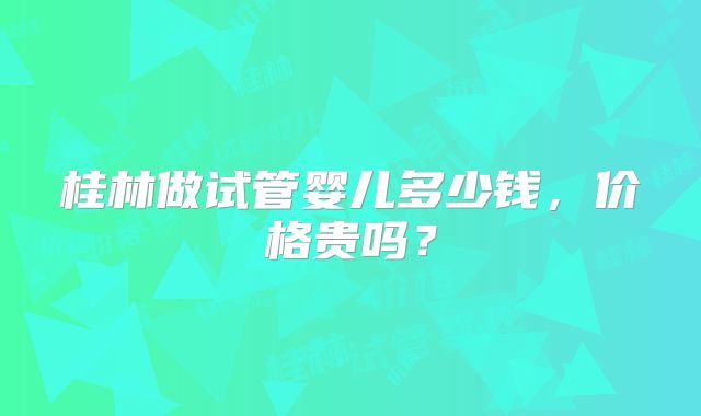 桂林做试管婴儿多少钱,价格贵吗?