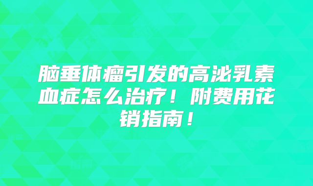 脑垂体瘤引发的高泌乳素血症怎么治疗!附费用花销指南!