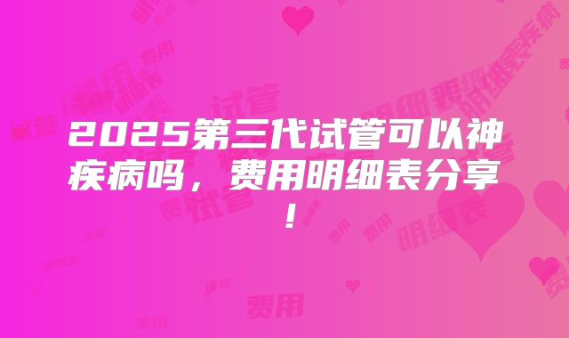 2025第三代试管可以神疾病吗,费用明细表分享!