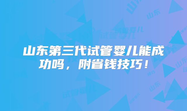山东第三代试管婴儿能成功吗，附省钱技巧！