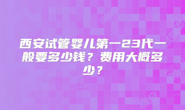 西安试管婴儿第一23代一般要多少钱？费用大概多少？