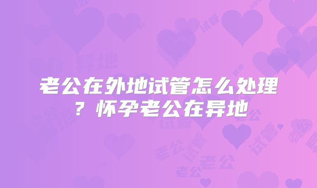 老公在外地试管怎么处理?怀孕老公在异地