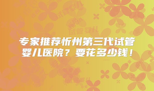 专家推荐忻州第三代试管婴儿医院?要花多少钱!