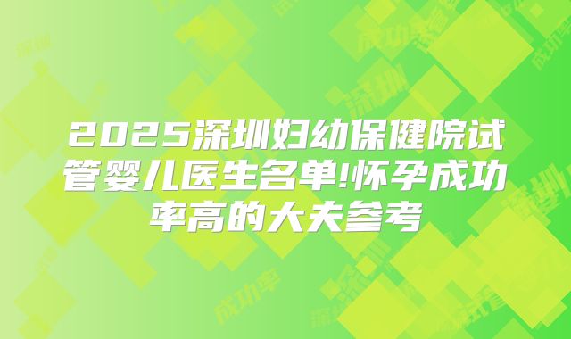 2025深圳妇幼保健院试管婴儿医生名单!怀孕成功率高的大夫参考