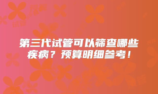 第三代试管可以筛查哪些疾病?预算明细参考!