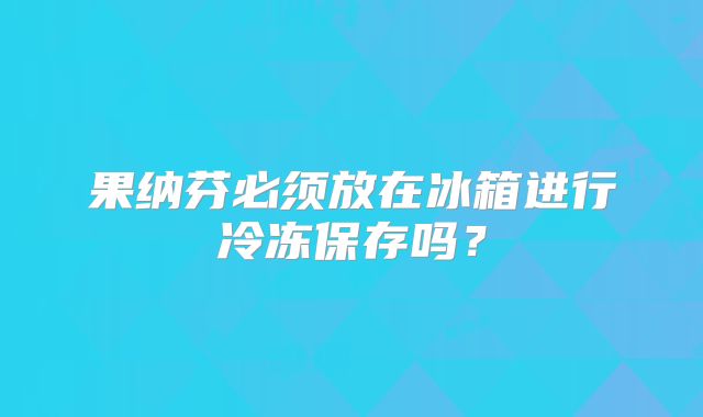 果纳芬必须放在冰箱进行冷冻保存吗?