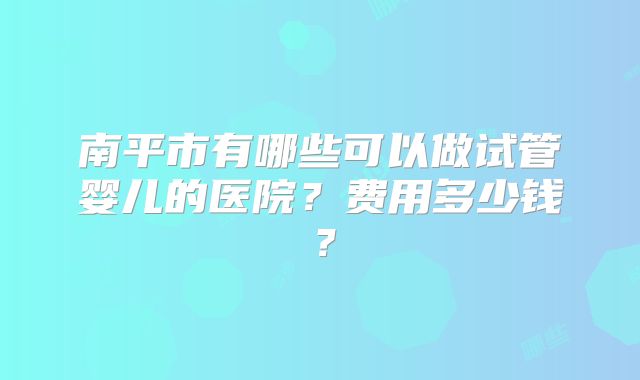 南平市有哪些可以做试管婴儿的医院?费用多少钱?