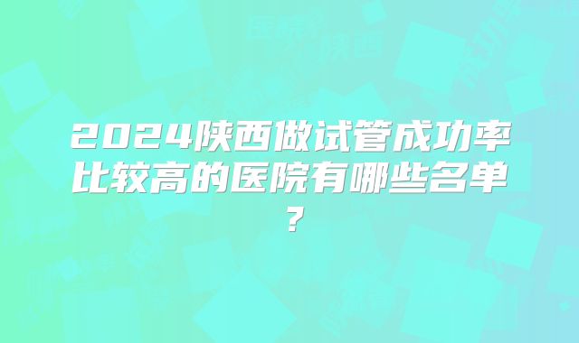 2024陕西做试管成功率比较高的医院有哪些名单?
