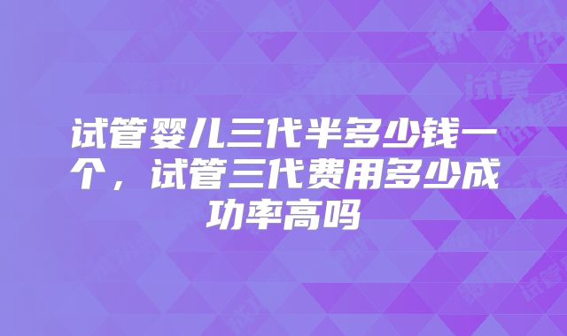 试管婴儿三代半多少钱一个，试管三代费用多少成功率高吗