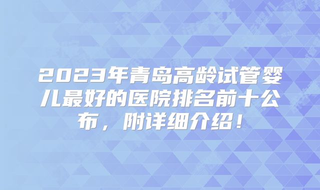 2023年青岛高龄试管婴儿最好的医院排名前十公布,附详细介绍!
