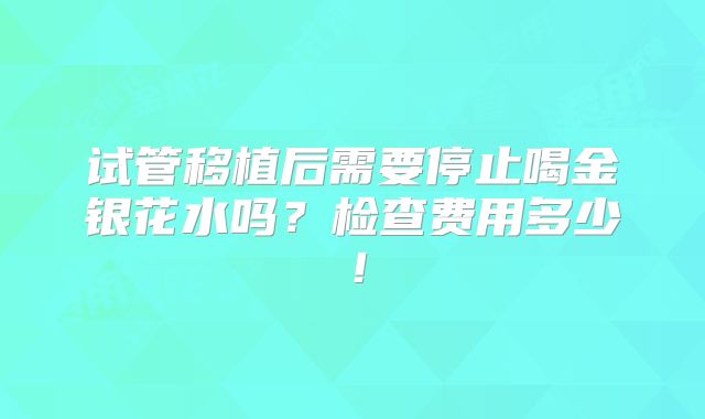 试管移植后需要停止喝金银花水吗？检查费用多少！