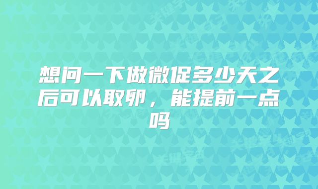 想问一下做微促多少天之后可以取卵,能提前一点吗