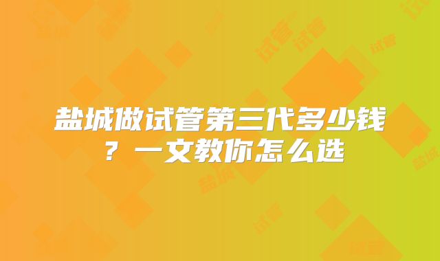 盐城做试管第三代多少钱？一文教你怎么选