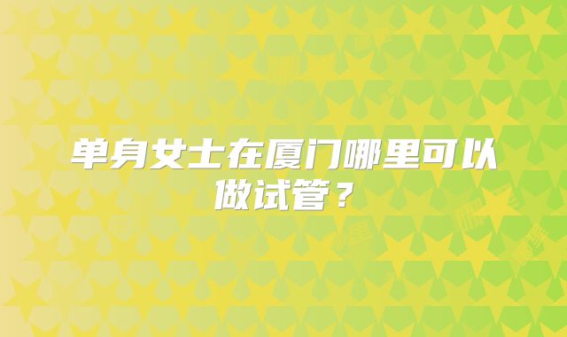 单身女士在厦门哪里可以做试管？