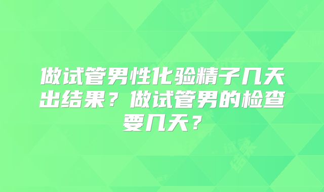 做试管男性化验精子几天出结果?做试管男的检查要几天?