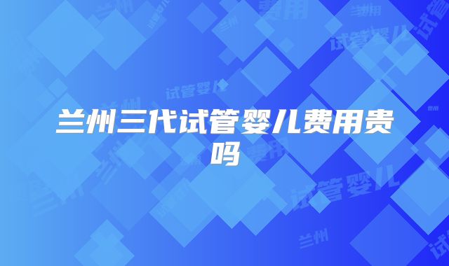 兰州三代试管婴儿费用贵吗