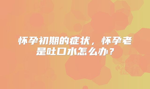 怀孕初期的症状,怀孕老是吐口水怎么办?