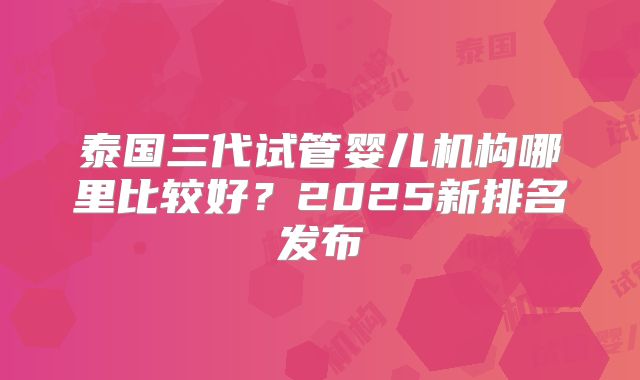 泰国三代试管婴儿机构哪里比较好？2025新排名发布