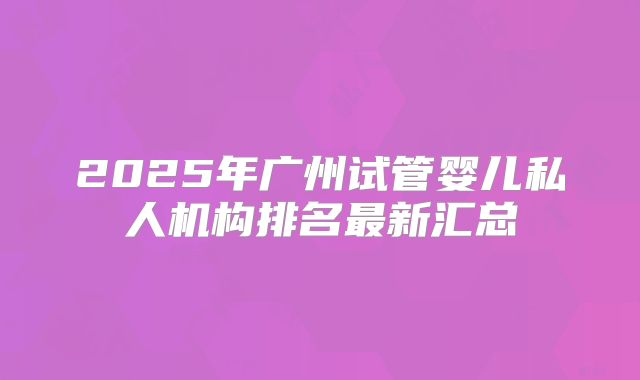 2025年广州试管婴儿私人机构排名最新汇总