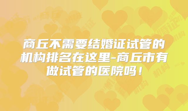 商丘不需要结婚证试管的机构排名在这里-商丘市有做试管的医院吗！