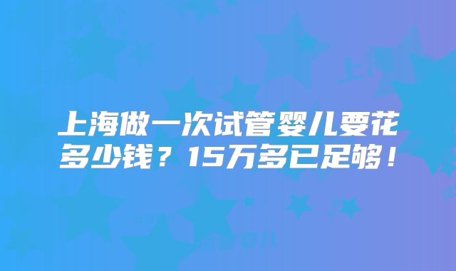 上海做一次试管婴儿要花多少钱?15万多已足够!