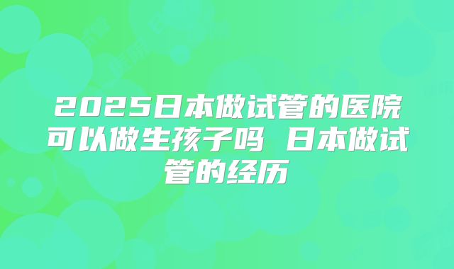 2025日本做试管的医院可以做生孩子吗 日本做试管的经历