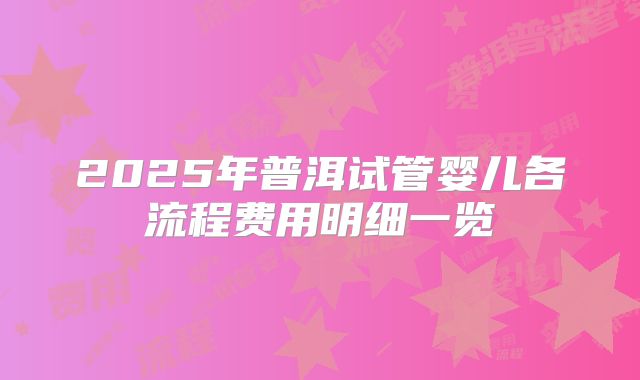2025年普洱试管婴儿各流程费用明细一览