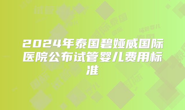 2024年泰国碧娅威国际医院公布试管婴儿费用标准