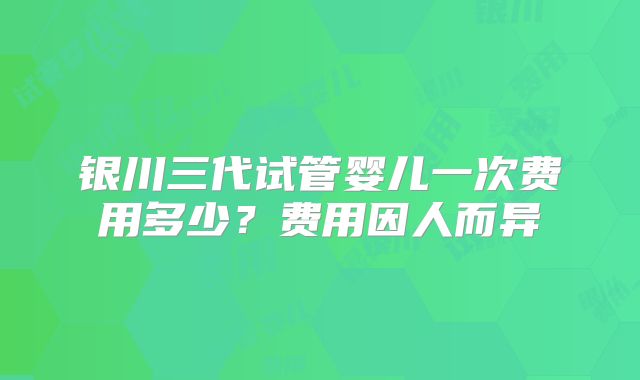 银川三代试管婴儿一次费用多少?费用因人而异